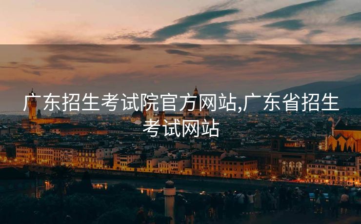 广东招生考试院官方网站,广东省招生考试网站