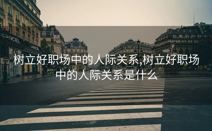 树立好职场中的人际关系,树立好职场中的人际关系是什么