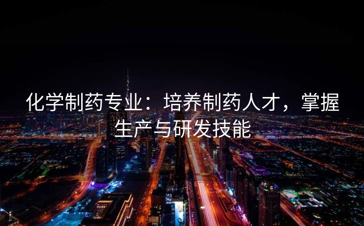 化学制药专业：培养制药人才，掌握生产与研发技能