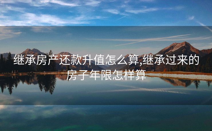 继承房产还款升值怎么算,继承过来的房子年限怎样算