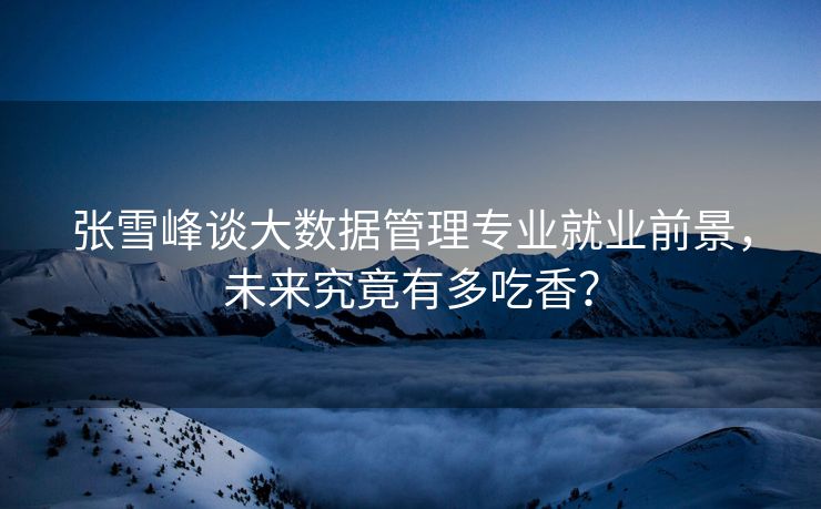 张雪峰谈大数据管理专业就业前景，未来究竟有多吃香？