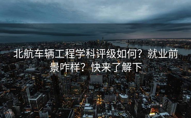 北航车辆工程学科评级如何？就业前景咋样？快来了解下