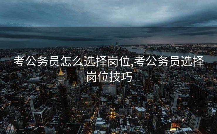 考公务员怎么选择岗位,考公务员选择岗位技巧