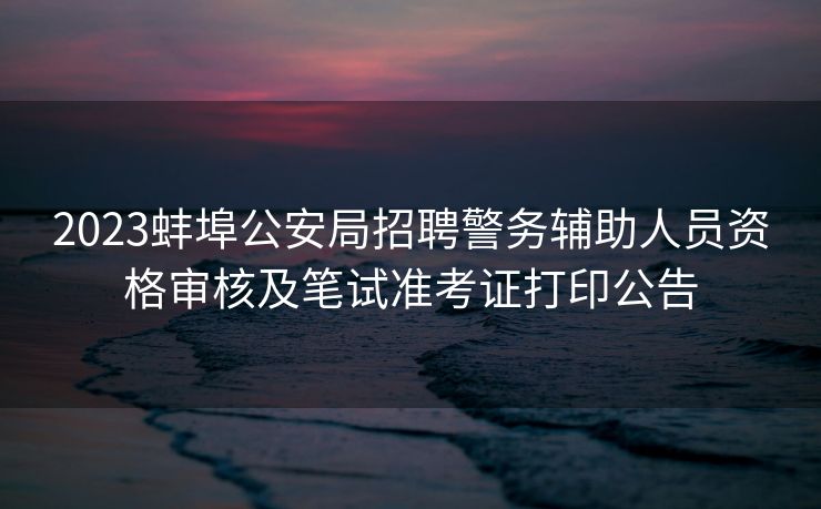 2023蚌埠公安局招聘警务辅助人员资格审核及笔试准考证打印公告