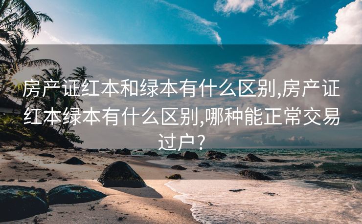 房产证红本和绿本有什么区别,房产证红本绿本有什么区别,哪种能正常交易过户?