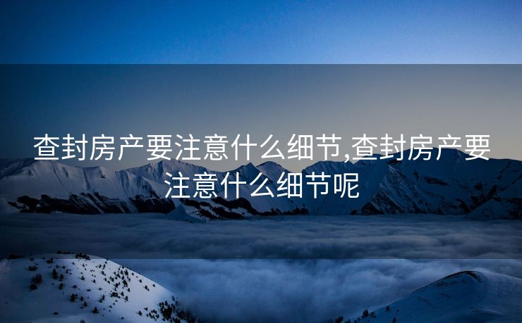 查封房产要注意什么细节,查封房产要注意什么细节呢