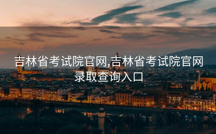 吉林省考试院官网,吉林省考试院官网录取查询入口