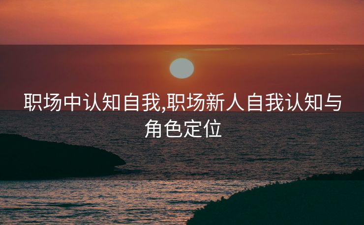职场中认知自我,职场新人自我认知与角色定位