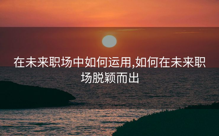 在未来职场中如何运用,如何在未来职场脱颖而出