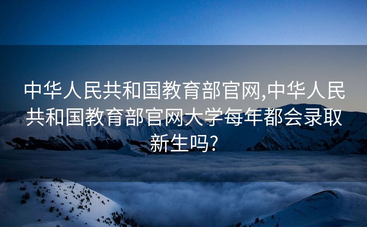 中华人民共和国教育部官网,中华人民共和国教育部官网大学每年都会录取新生吗?