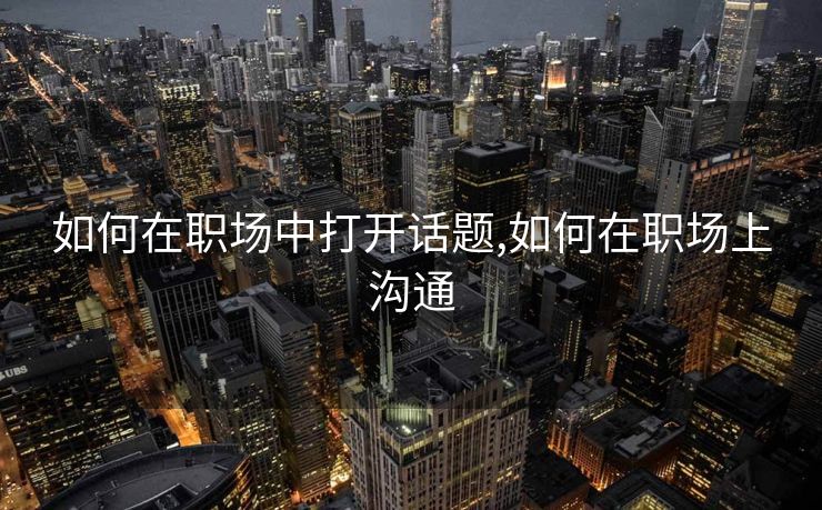 如何在职场中打开话题,如何在职场上沟通