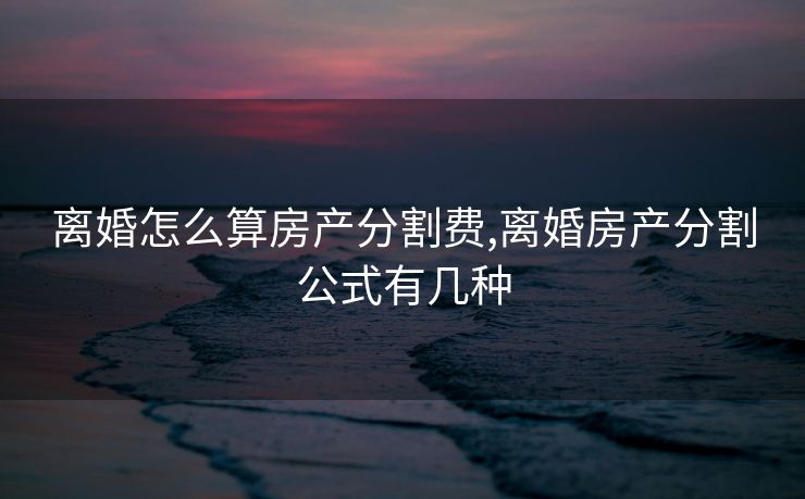 离婚怎么算房产分割费,离婚房产分割公式有几种
