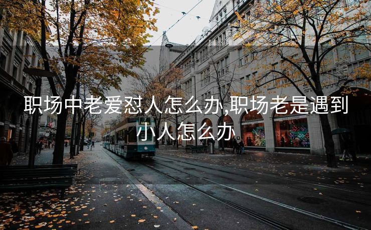 职场中老爱怼人怎么办,职场老是遇到小人怎么办
