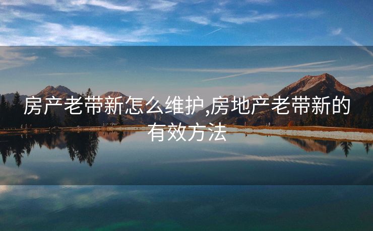 房产老带新怎么维护,房地产老带新的有效方法