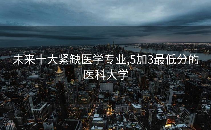 未来十大紧缺医学专业,5加3最低分的医科大学