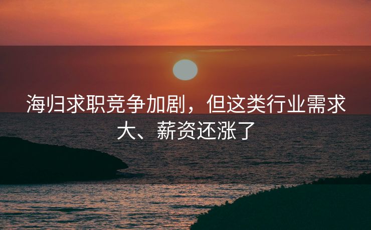 海归求职竞争加剧，但这类行业需求大、薪资还涨了