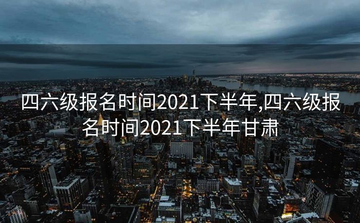 四六级报名时间2021下半年,四六级报名时间2021下半年甘肃