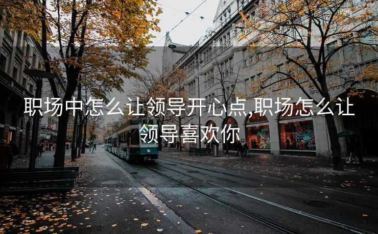 职场中怎么让领导开心点,职场怎么让领导喜欢你