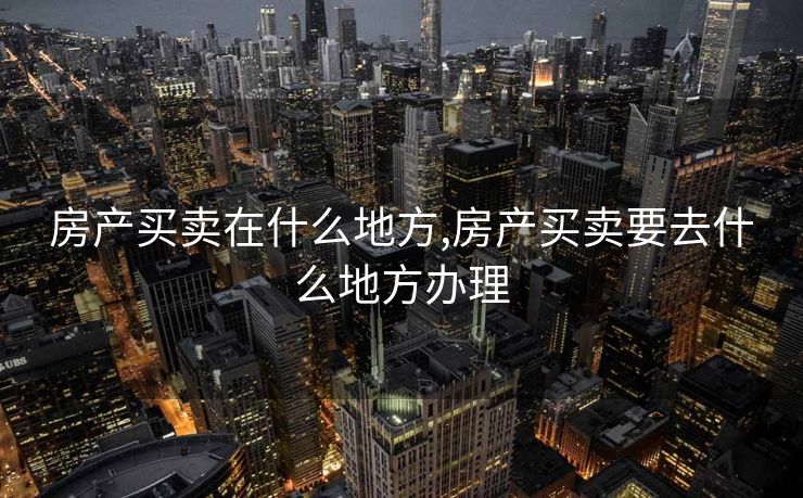 房产买卖在什么地方,房产买卖要去什么地方办理