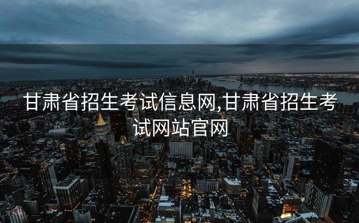 甘肃省招生考试信息网,甘肃省招生考试网站官网