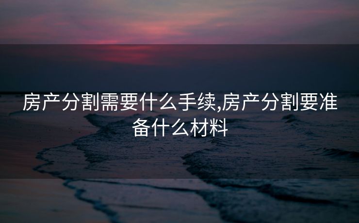 房产分割需要什么手续,房产分割要准备什么材料