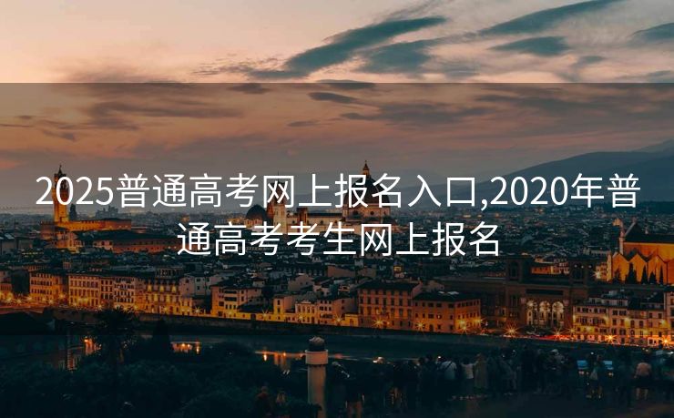 2025普通高考网上报名入口,2020年普通高考考生网上报名