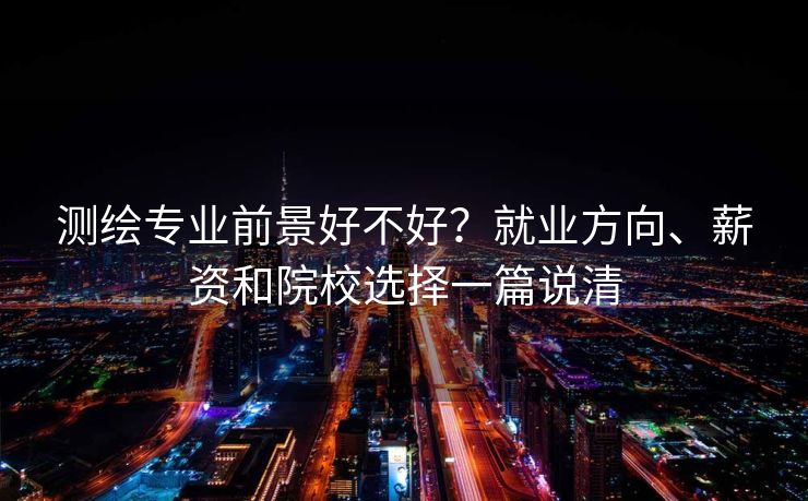 测绘专业前景好不好？就业方向、薪资和院校选择一篇说清