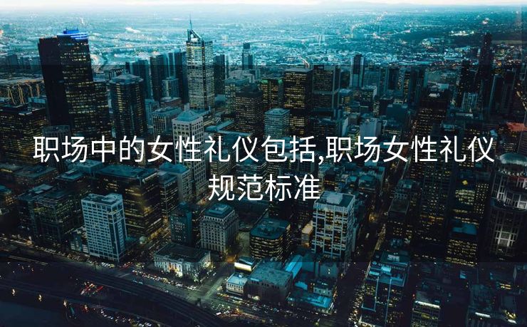 职场中的女性礼仪包括,职场女性礼仪规范标准