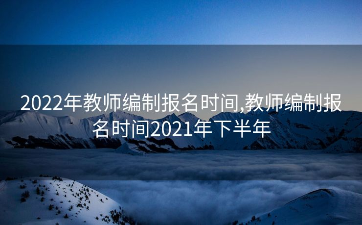 2022年教师编制报名时间,教师编制报名时间2021年下半年