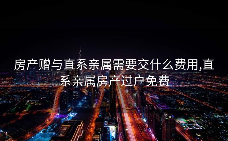 房产赠与直系亲属需要交什么费用,直系亲属房产过户免费