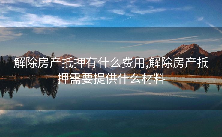 解除房产抵押有什么费用,解除房产抵押需要提供什么材料