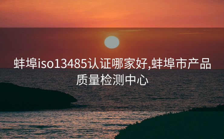 蚌埠iso13485认证哪家好,蚌埠市产品质量检测中心