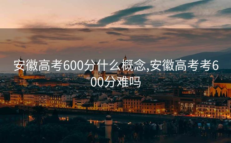安徽高考600分什么概念,安徽高考考600分难吗