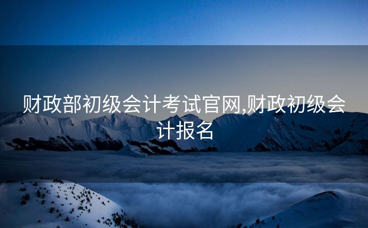 财政部初级会计考试官网,财政初级会计报名