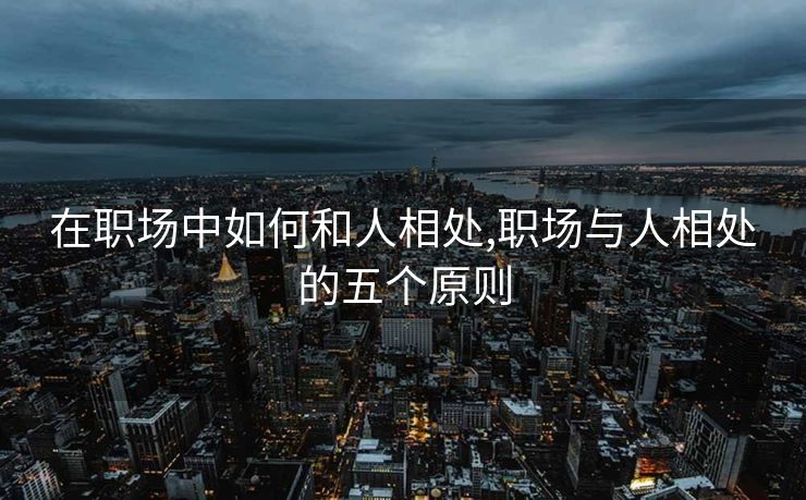 在职场中如何和人相处,职场与人相处的五个原则