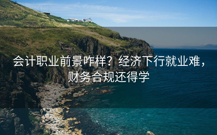 会计职业前景咋样？经济下行就业难，财务合规还得学