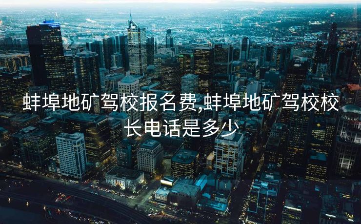 蚌埠地矿驾校报名费,蚌埠地矿驾校校长电话是多少