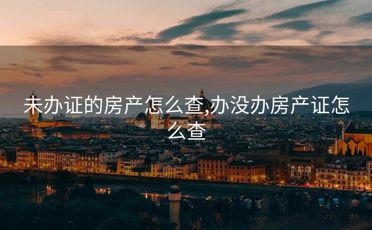 未办证的房产怎么查,办没办房产证怎么查