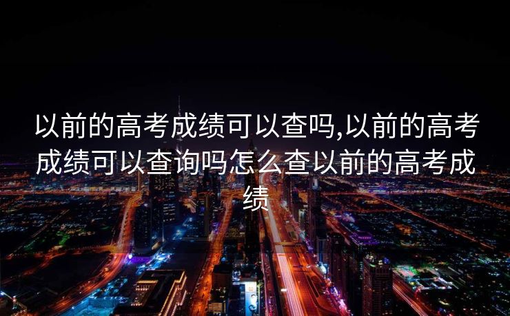 以前的高考成绩可以查吗,以前的高考成绩可以查询吗怎么查以前的高考成绩