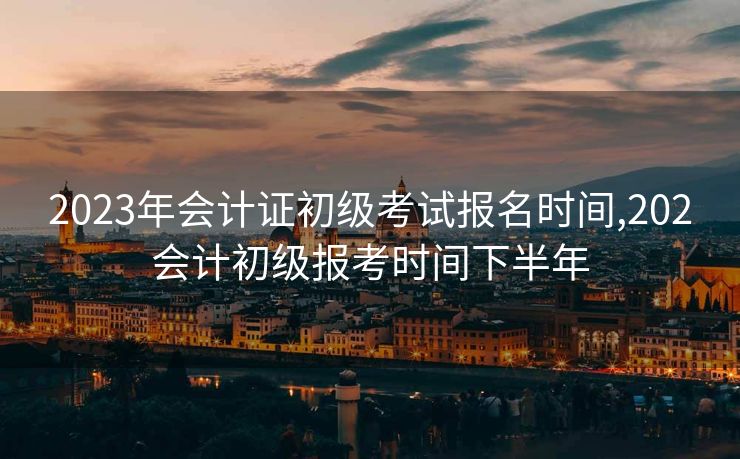 2023年会计证初级考试报名时间,202会计初级报考时间下半年