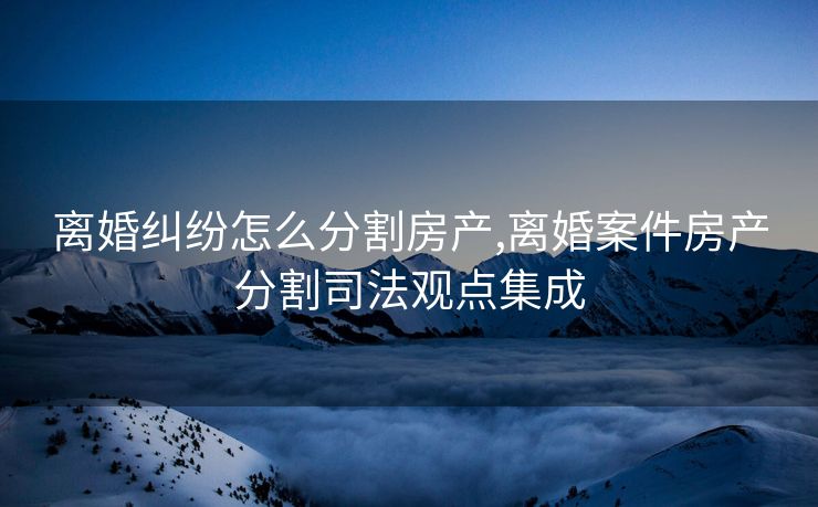 离婚纠纷怎么分割房产,离婚案件房产分割司法观点集成