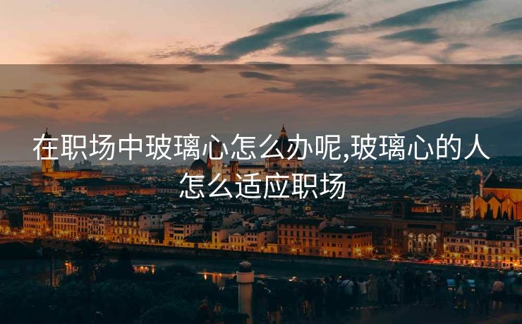在职场中玻璃心怎么办呢,玻璃心的人怎么适应职场