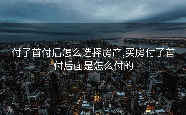 付了首付后怎么选择房产,买房付了首付后面是怎么付的