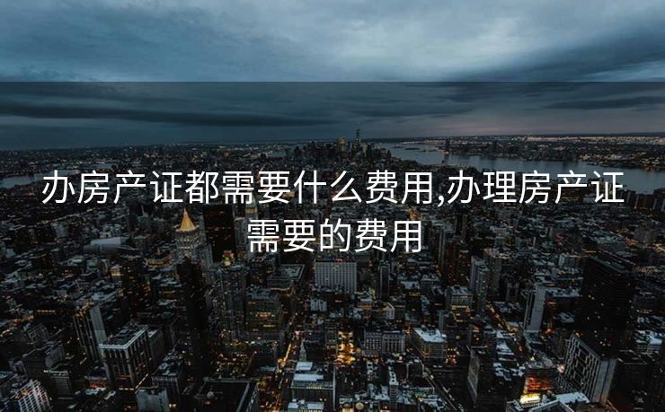 办房产证都需要什么费用,办理房产证需要的费用
