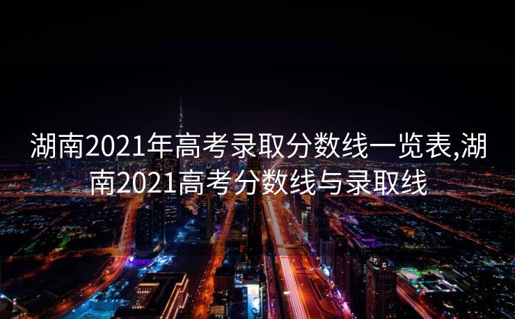 湖南2021年高考录取分数线一览表,湖南2021高考分数线与录取线 湖南2021年高考录取分数线一览表,湖南2021高考分数线与录取线