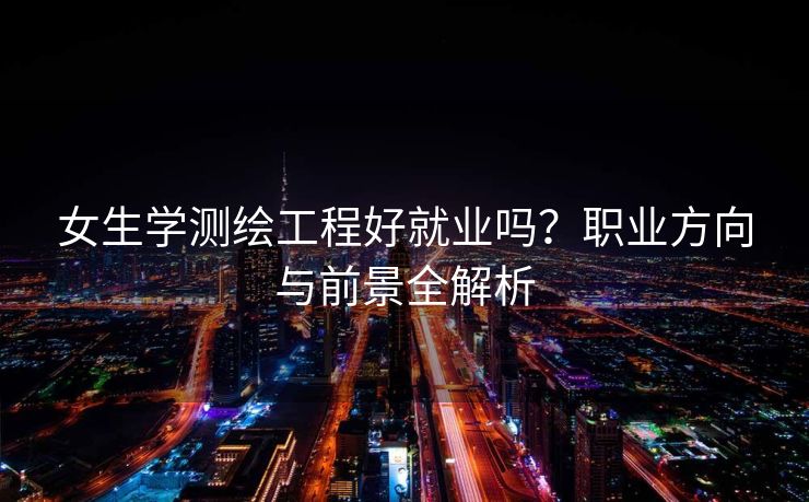女生学测绘工程好就业吗？职业方向与前景全解析