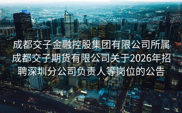 成都交子金融控股集团有限公司所属成都交子期货有限公司关于2026年招聘深圳分公司负责人等岗位的公告