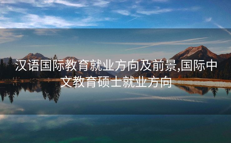 汉语国际教育就业方向及前景,国际中文教育硕士就业方向 汉语国际教育就业方向及前景,国际中文教育硕士就业方向