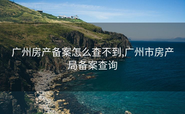 广州房产备案怎么查不到,广州市房产局备案查询