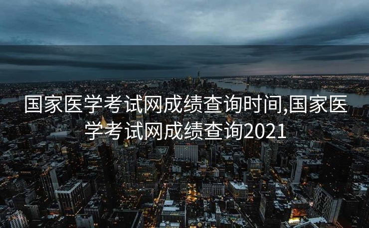 国家医学考试网成绩查询时间,国家医学考试网成绩查询2021
